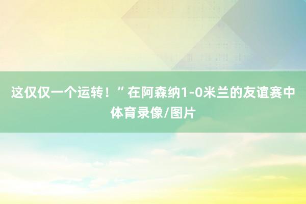 这仅仅一个运转！”在阿森纳1-0米兰的友谊赛中体育录像/图片