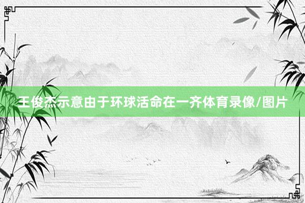 王俊杰示意由于环球活命在一齐体育录像/图片