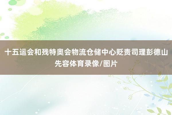 十五运会和残特奥会物流仓储中心贬责司理彭德山先容体育录像/图片