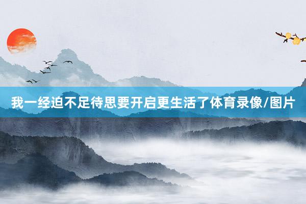 我一经迫不足待思要开启更生活了体育录像/图片