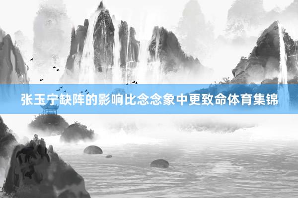 张玉宁缺阵的影响比念念象中更致命体育集锦