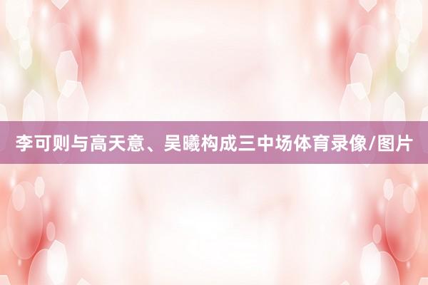 李可则与高天意、吴曦构成三中场体育录像/图片
