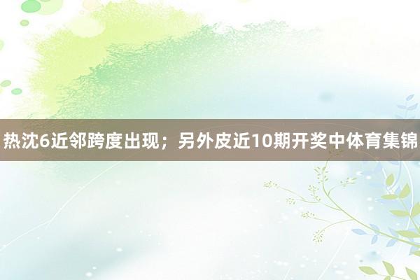 热沈6近邻跨度出现;另外皮近10期开奖中体育集锦