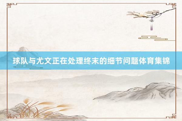 球队与尤文正在处理终末的细节问题体育集锦