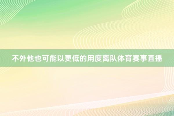 不外他也可能以更低的用度离队体育赛事直播