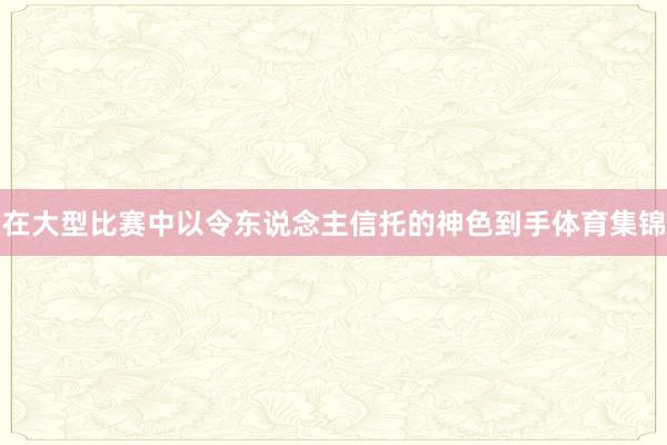 在大型比赛中以令东说念主信托的神色到手体育集锦