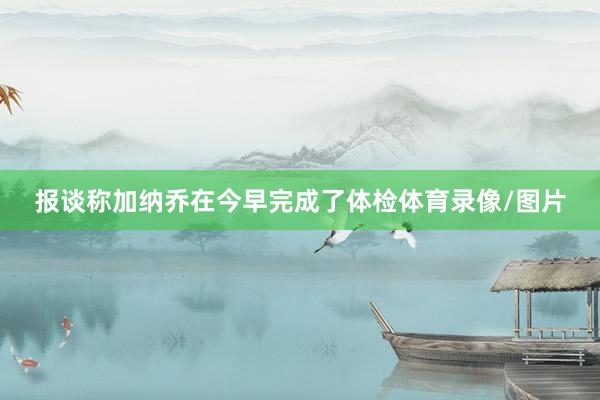报谈称加纳乔在今早完成了体检体育录像/图片