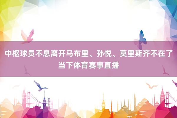 中枢球员不息离开马布里、孙悦、莫里斯齐不在了当下体育赛事直播