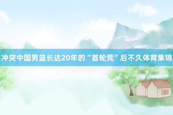 冲突中国男篮长达20年的“首轮荒”后不久体育集锦