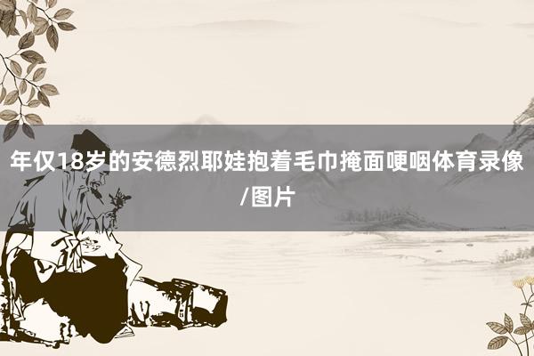 年仅18岁的安德烈耶娃抱着毛巾掩面哽咽体育录像/图片