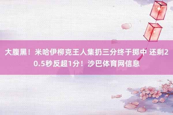 大腹黑！米哈伊柳克王人集扔三分终于掷中 还剩20.5秒反超1分！沙巴体育网信息