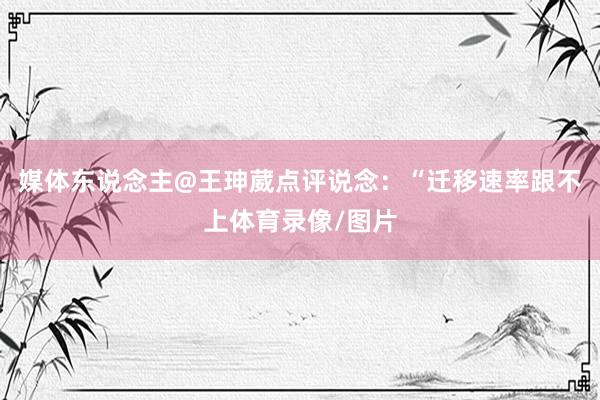 媒体东说念主@王珅葳点评说念：“迁移速率跟不上体育录像/图片
