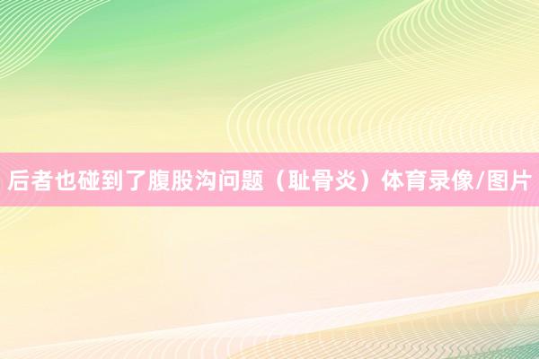 后者也碰到了腹股沟问题(耻骨炎)体育录像/图片
