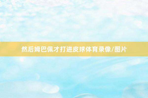 然后姆巴佩才打进皮球体育录像/图片