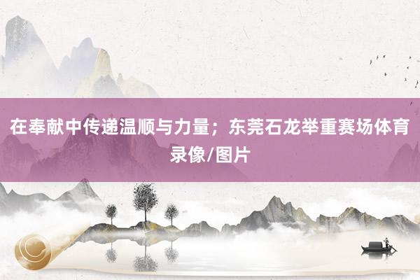 在奉献中传递温顺与力量；东莞石龙举重赛场体育录像/图片