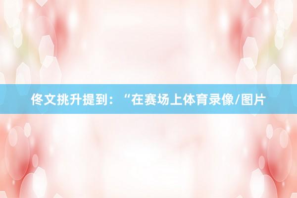 佟文挑升提到:“在赛场上体育录像/图片