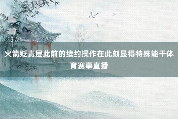 火箭贬责层此前的续约操作在此刻显得特殊能干体育赛事直播