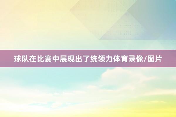 球队在比赛中展现出了统领力体育录像/图片