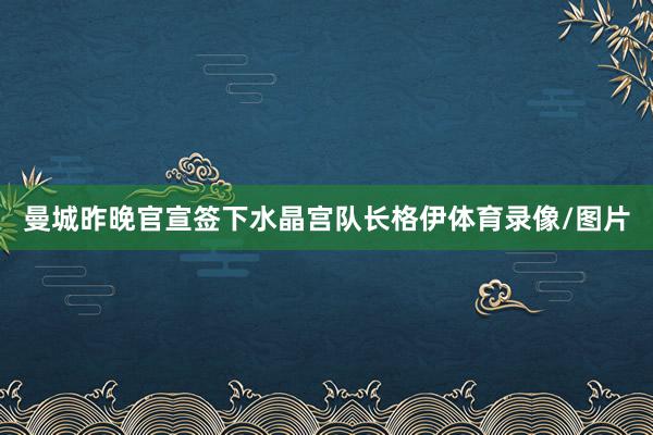 曼城昨晚官宣签下水晶宫队长格伊体育录像/图片