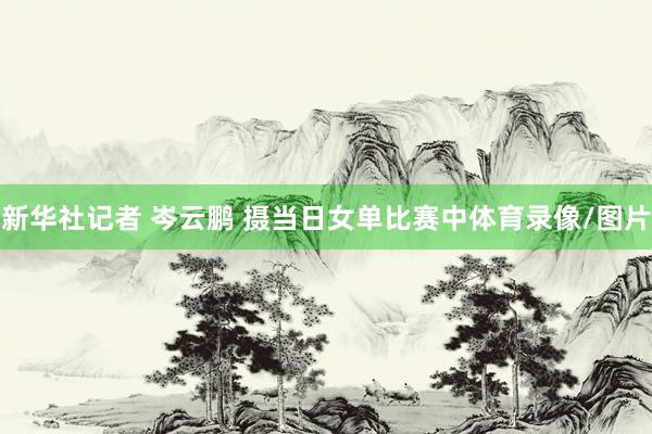 新华社记者 岑云鹏 摄当日女单比赛中体育录像/图片