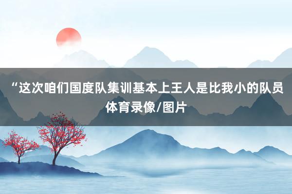 “这次咱们国度队集训基本上王人是比我小的队员体育录像/图片