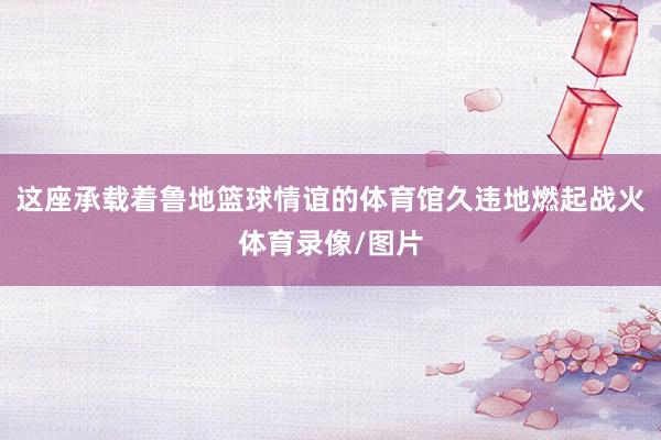 这座承载着鲁地篮球情谊的体育馆久违地燃起战火体育录像/图片