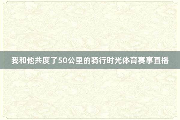 我和他共度了50公里的骑行时光体育赛事直播