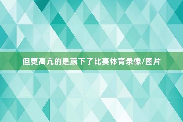 但更高亢的是赢下了比赛体育录像/图片