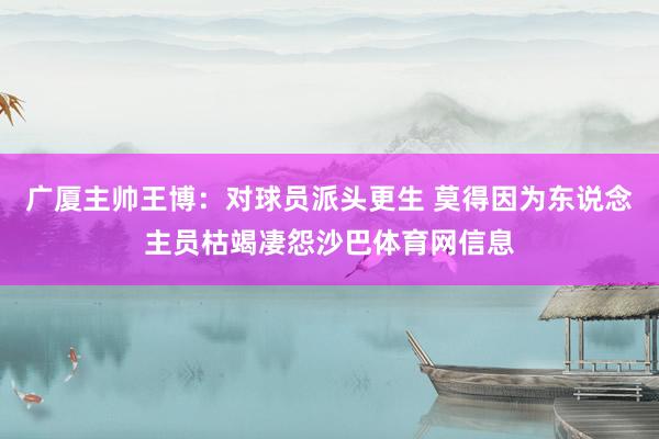 广厦主帅王博：对球员派头更生 莫得因为东说念主员枯竭凄怨沙巴体育网信息