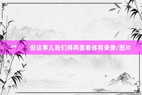 **        但这事儿我们得两面看体育录像/图片