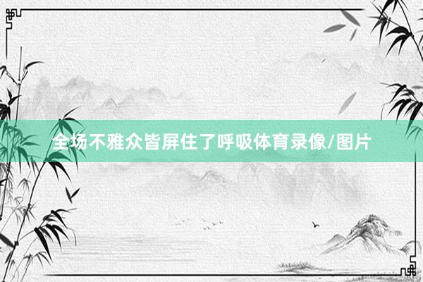 全场不雅众皆屏住了呼吸体育录像/图片