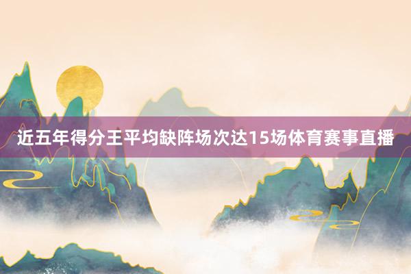 近五年得分王平均缺阵场次达15场体育赛事直播
