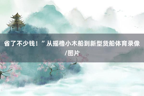 省了不少钱！”从摇橹小木船到新型货船体育录像/图片