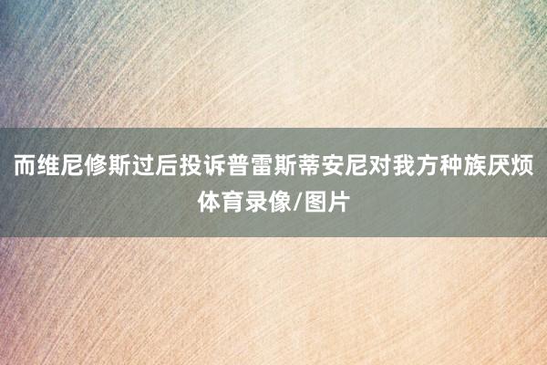 而维尼修斯过后投诉普雷斯蒂安尼对我方种族厌烦体育录像/图片