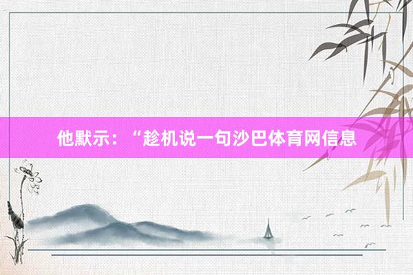 他默示：“趁机说一句沙巴体育网信息