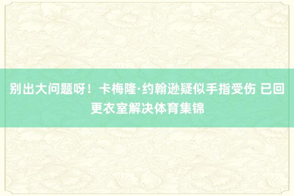 别出大问题呀！卡梅隆·约翰逊疑似手指受伤 已回更衣室解决体育集锦