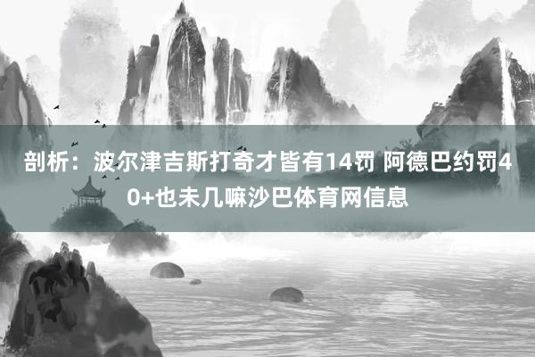剖析：波尔津吉斯打奇才皆有14罚 阿德巴约罚40+也未几嘛沙巴体育网信息