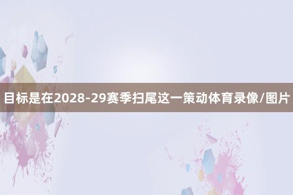 目标是在2028-29赛季扫尾这一策动体育录像/图片