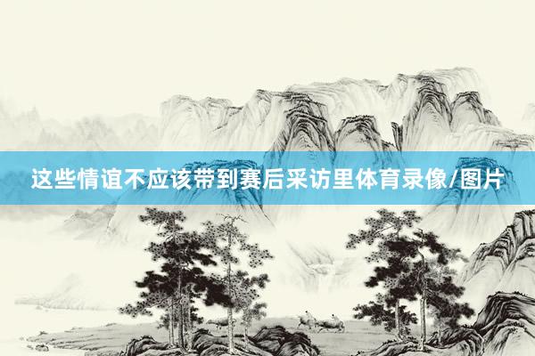 这些情谊不应该带到赛后采访里体育录像/图片