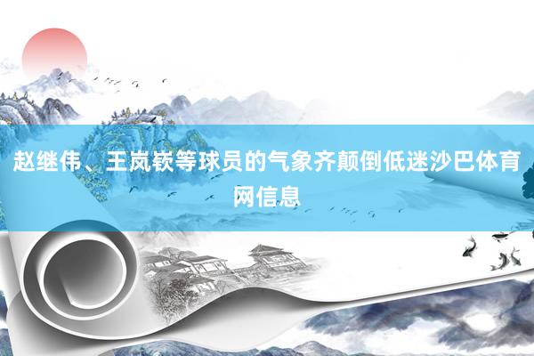 赵继伟、王岚嵚等球员的气象齐颠倒低迷沙巴体育网信息