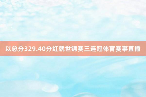 以总分329.40分红就世锦赛三连冠体育赛事直播