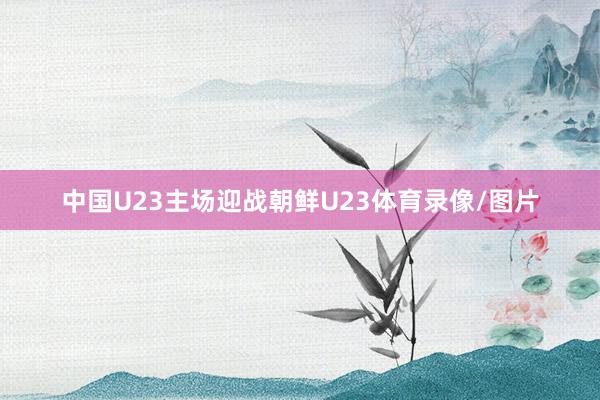 中国U23主场迎战朝鲜U23体育录像/图片