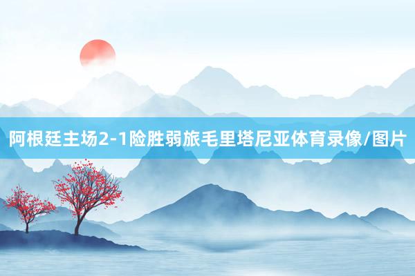 阿根廷主场2-1险胜弱旅毛里塔尼亚体育录像/图片