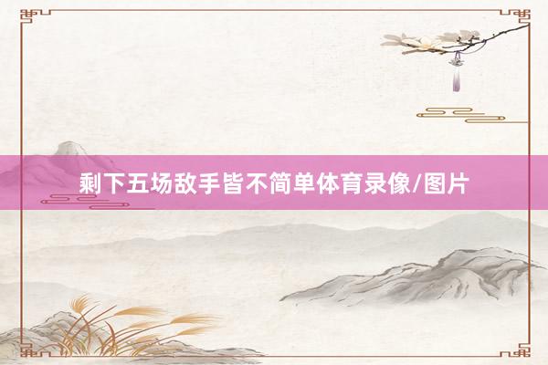 剩下五场敌手皆不简单体育录像/图片