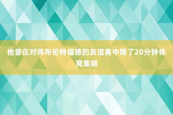 他曾在对阵布伦特福德的友谊赛中踢了20分钟体育集锦
