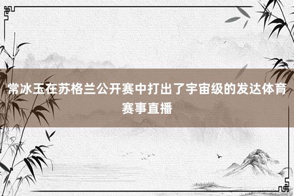 常冰玉在苏格兰公开赛中打出了宇宙级的发达体育赛事直播