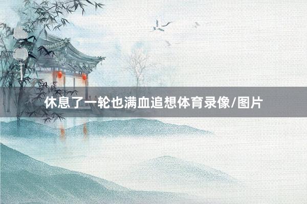 休息了一轮也满血追想体育录像/图片