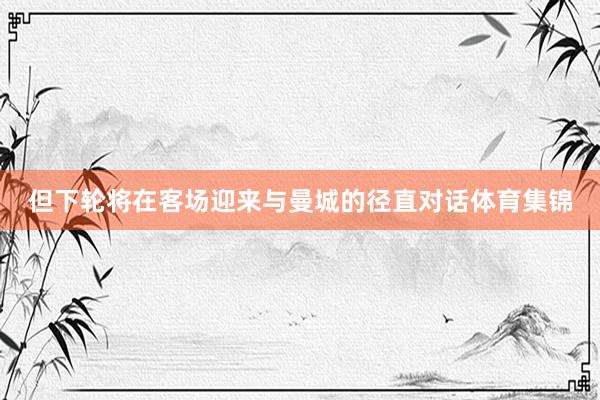 但下轮将在客场迎来与曼城的径直对话体育集锦