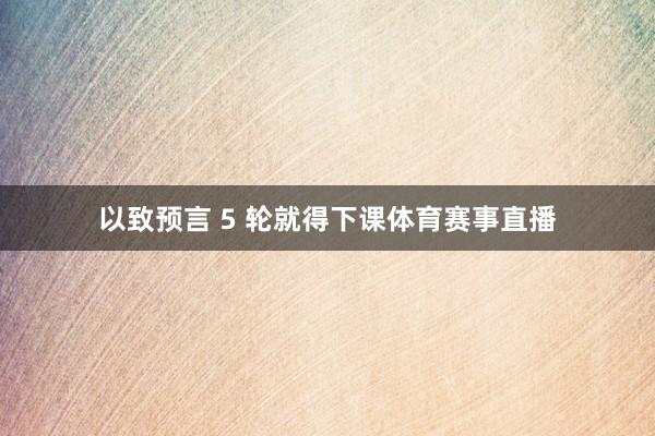 以致预言 5 轮就得下课体育赛事直播
