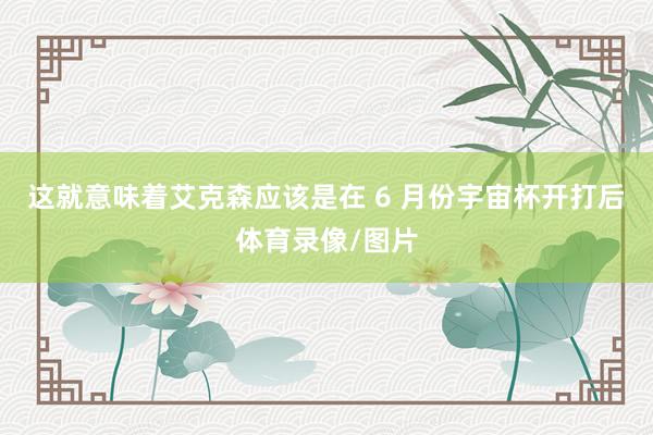 这就意味着艾克森应该是在 6 月份宇宙杯开打后体育录像/图片